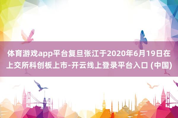 体育游戏app平台复旦张江于2020年6月19日在上交所科创板上市-开云线上登录平台入口 (中国)
