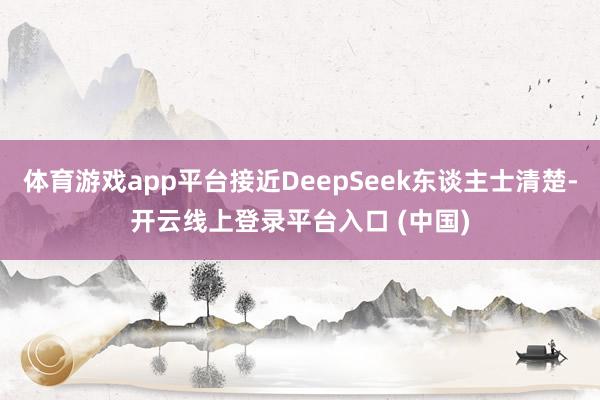 体育游戏app平台接近DeepSeek东谈主士清楚-开云线上登录平台入口 (中国)
