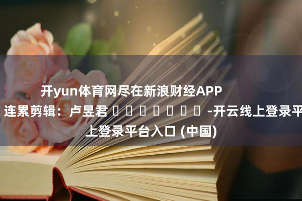 开yun体育网尽在新浪财经APP            						连累剪辑：卢昱君 							-开云线上登录平台入口 (中国)