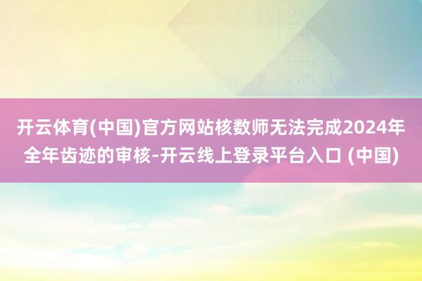 开云体育(中国)官方网站核数师无法完成2024年全年齿迹的审核-开云线上登录平台入口 (中国)