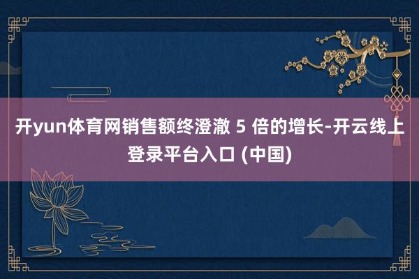 开yun体育网销售额终澄澈 5 倍的增长-开云线上登录平台入口 (中国)