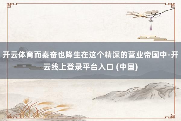 开云体育而秦奋也降生在这个精深的营业帝国中-开云线上登录平台入口 (中国)