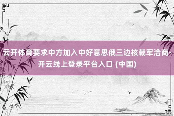 云开体育要求中方加入中好意思俄三边核裁军洽商-开云线上登录平台入口 (中国)