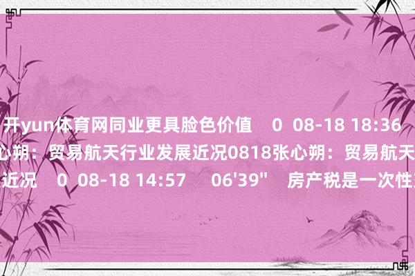 开yun体育网同业更具脸色价值    0  08-18 18:36     08'24''    0818张心朔：贸易航天行业发展近况0818张心朔：贸易航天行业发展近况    0  08-18 14:57     06'39''    房产税是一次性交纳依然每年缴？房产税是一次性交纳依然每年缴？    0  08-15 14:40     一财最热    点击关闭-开云线上登录平台入口 (中国)
