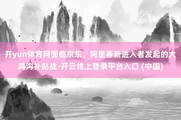 开yun体育网面临京东、阿里等新进入者发起的大鸿沟补贴战-开云线上登录平台入口 (中国)