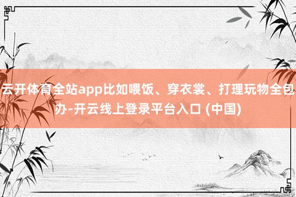云开体育全站app比如喂饭、穿衣裳、打理玩物全包办-开云线上登录平台入口 (中国)
