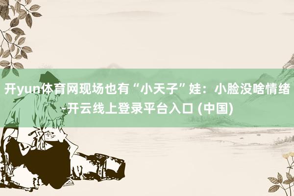 开yun体育网现场也有“小天子”娃：小脸没啥情绪-开云线上登录平台入口 (中国)