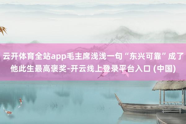 云开体育全站app毛主席浅浅一句“东兴可靠”成了他此生最高褒奖-开云线上登录平台入口 (中国)