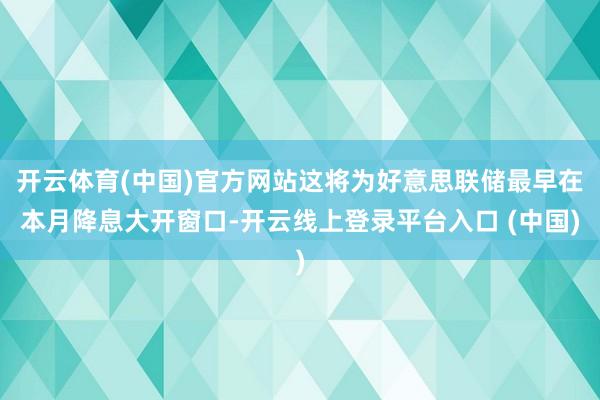 开云体育(中国)官方网站这将为好意思联储最早在本月降息大开窗口-开云线上登录平台入口 (中国)