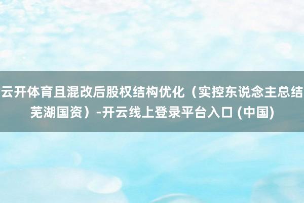 云开体育且混改后股权结构优化（实控东说念主总结芜湖国资）-开云线上登录平台入口 (中国)