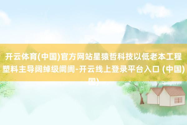 开云体育(中国)官方网站星猿哲科技以低老本工程塑料主导阔绰级阛阓-开云线上登录平台入口 (中国)