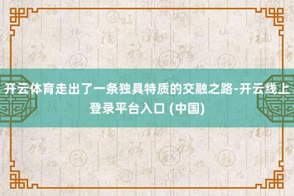 开云体育走出了一条独具特质的交融之路-开云线上登录平台入口 (中国)