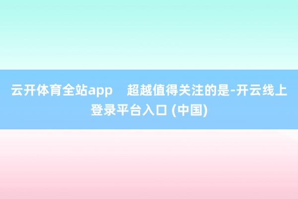云开体育全站app    超越值得关注的是-开云线上登录平台入口 (中国)