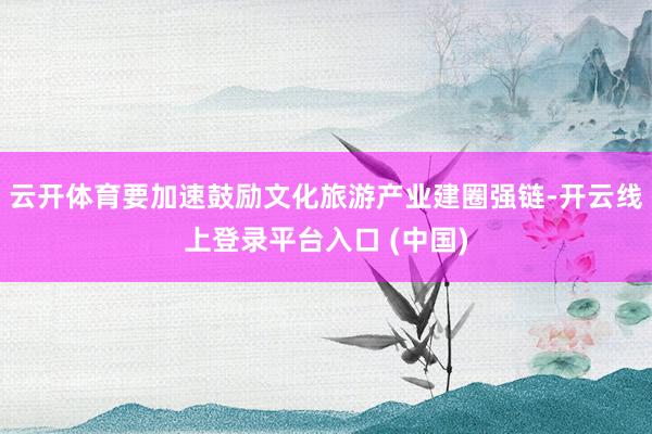 云开体育要加速鼓励文化旅游产业建圈强链-开云线上登录平台入口 (中国)