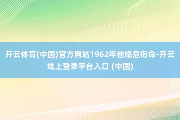 开云体育(中国)官方网站1962年他临危衔命-开云线上登录平台入口 (中国)