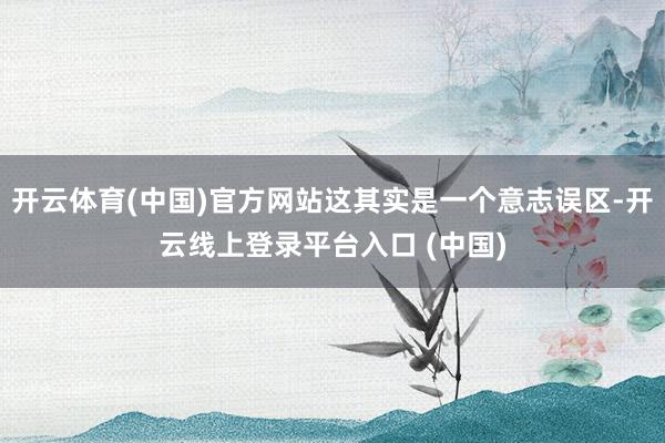 开云体育(中国)官方网站这其实是一个意志误区-开云线上登录平台入口 (中国)