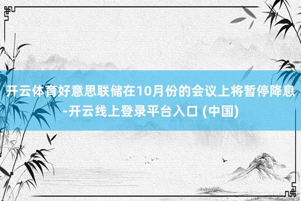 开云体育好意思联储在10月份的会议上将暂停降息-开云线上登录平台入口 (中国)