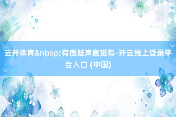 云开体育&nbsp;有质疑声息觉得-开云线上登录平台入口 (中国)