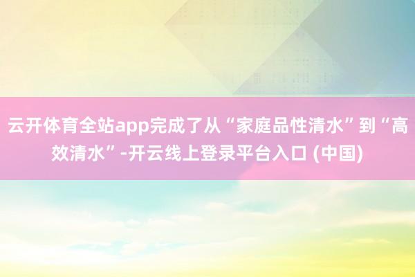 云开体育全站app完成了从“家庭品性清水”到“高效清水”-开云线上登录平台入口 (中国)