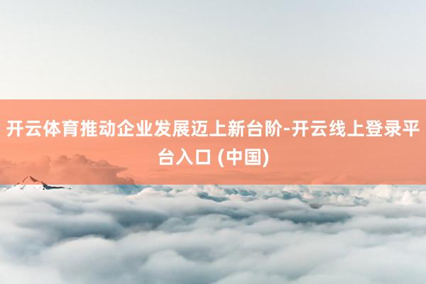 开云体育推动企业发展迈上新台阶-开云线上登录平台入口 (中国)