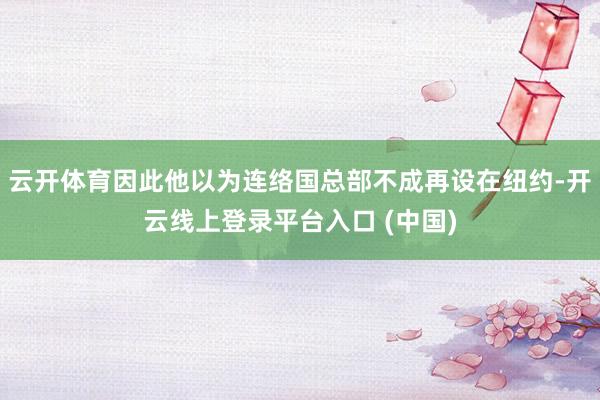 云开体育因此他以为连络国总部不成再设在纽约-开云线上登录平台入口 (中国)