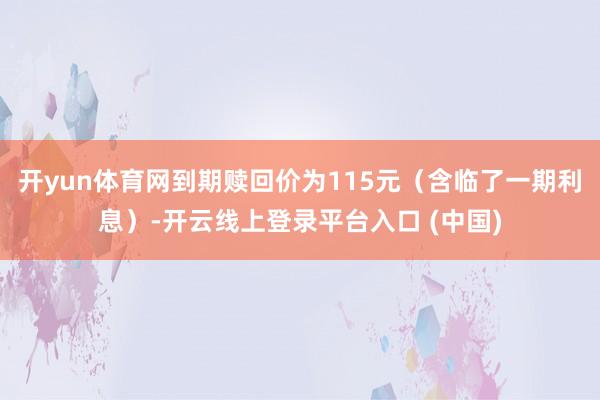 开yun体育网到期赎回价为115元（含临了一期利息）-开云线上登录平台入口 (中国)
