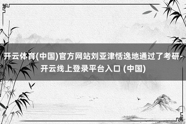 开云体育(中国)官方网站刘亚津恬逸地通过了考研-开云线上登录平台入口 (中国)