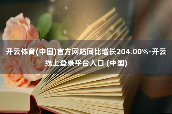 开云体育(中国)官方网站同比增长204.00%-开云线上登录平台入口 (中国)