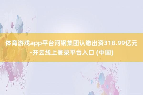 体育游戏app平台河钢集团认缴出资318.99亿元-开云线上登录平台入口 (中国)