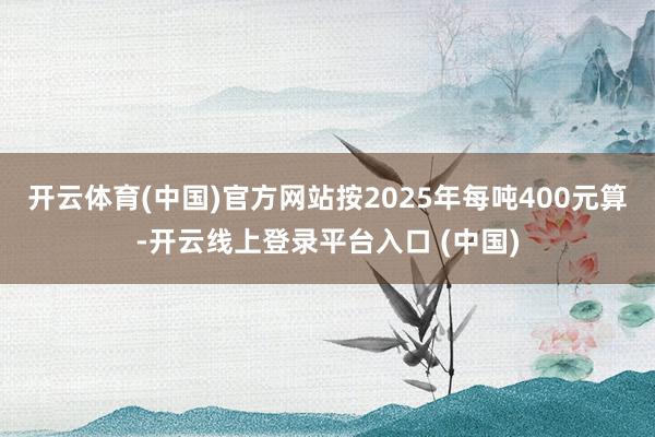 开云体育(中国)官方网站按2025年每吨400元算-开云线上登录平台入口 (中国)