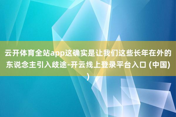 云开体育全站app这确实是让我们这些长年在外的东说念主引入歧途-开云线上登录平台入口 (中国)