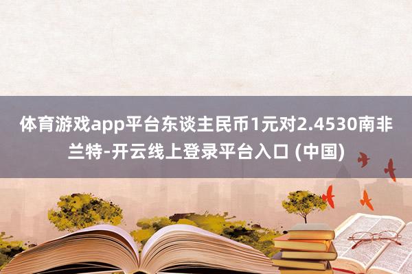 体育游戏app平台东谈主民币1元对2.4530南非兰特-开云线上登录平台入口 (中国)