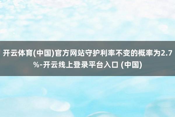 开云体育(中国)官方网站守护利率不变的概率为2.7%-开云线上登录平台入口 (中国)