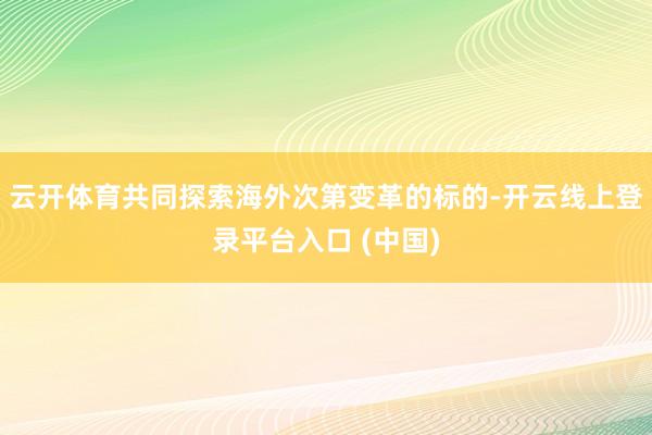 云开体育共同探索海外次第变革的标的-开云线上登录平台入口 (中国)