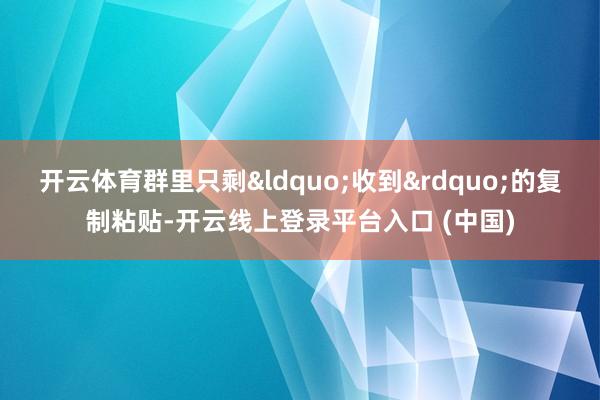开云体育群里只剩&ldquo;收到&rdquo;的复制粘贴-开云线上登录平台入口 (中国)