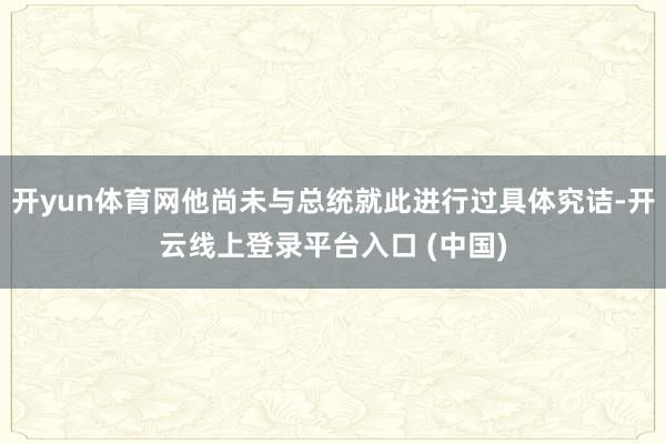 开yun体育网他尚未与总统就此进行过具体究诘-开云线上登录平台入口 (中国)