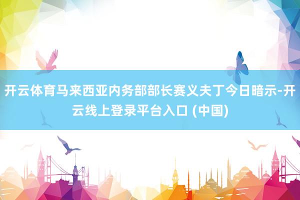 开云体育马来西亚内务部部长赛义夫丁今日暗示-开云线上登录平台入口 (中国)