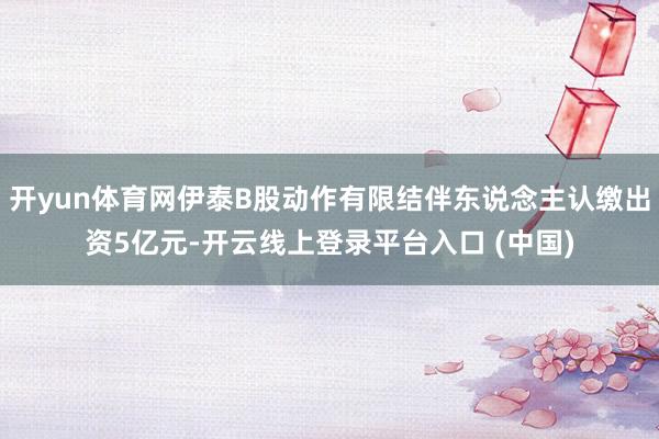 开yun体育网伊泰B股动作有限结伴东说念主认缴出资5亿元-开云线上登录平台入口 (中国)