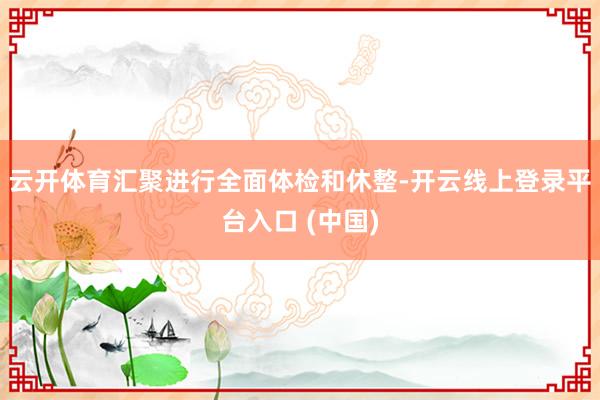 云开体育汇聚进行全面体检和休整-开云线上登录平台入口 (中国)