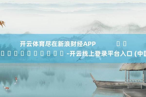 开云体育尽在新浪财经APP            													-开云线上登录平台入口 (中国)