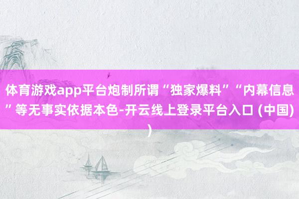 体育游戏app平台炮制所谓“独家爆料”“内幕信息”等无事实依据本色-开云线上登录平台入口 (中国)
