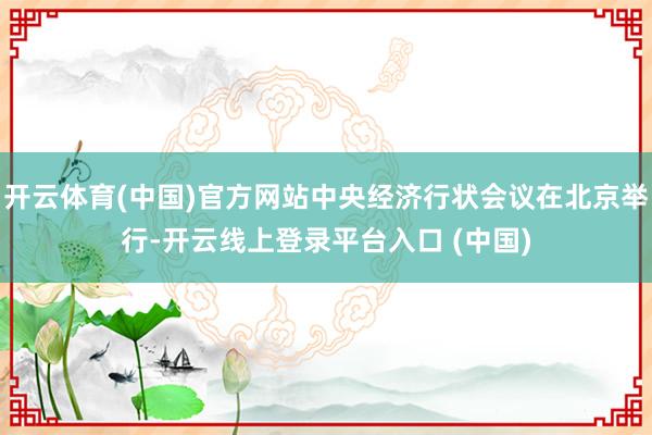 开云体育(中国)官方网站中央经济行状会议在北京举行-开云线上登录平台入口 (中国)