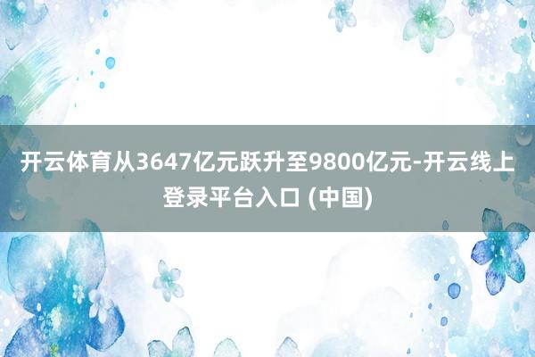 开云体育从3647亿元跃升至9800亿元-开云线上登录平台入口 (中国)