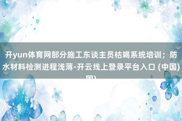 开yun体育网部分施工东谈主员枯竭系统培训；防水材料检测进程浅薄-开云线上登录平台入口 (中国)