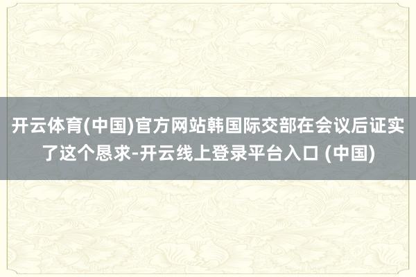 开云体育(中国)官方网站韩国际交部在会议后证实了这个恳求-开云线上登录平台入口 (中国)
