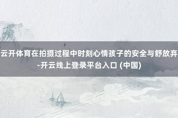 云开体育在拍摄过程中时刻心情孩子的安全与舒放弃-开云线上登录平台入口 (中国)