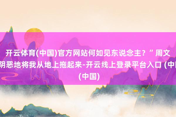 开云体育(中国)官方网站何如见东说念主？”周文丰阴恶地将我从地上拖起来-开云线上登录平台入口 (中国)