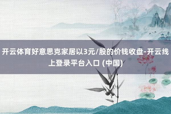 开云体育好意思克家居以3元/股的价钱收盘-开云线上登录平台入口 (中国)