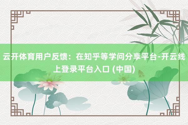 云开体育用户反馈：在知乎等学问分享平台-开云线上登录平台入口 (中国)
