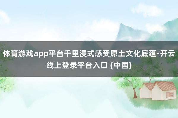 体育游戏app平台千里浸式感受原土文化底蕴-开云线上登录平台入口 (中国)